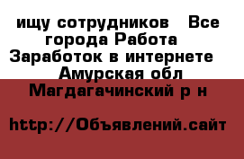 ищу сотрудников - Все города Работа » Заработок в интернете   . Амурская обл.,Магдагачинский р-н